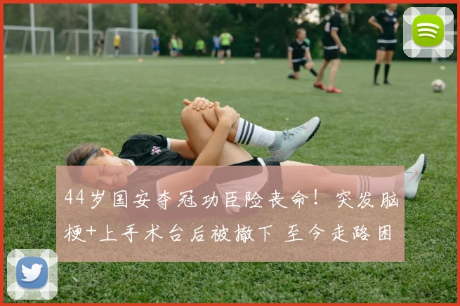 44岁国安夺冠功臣险丧命！突发脑梗+上手术台后被撤下 至今走路困难