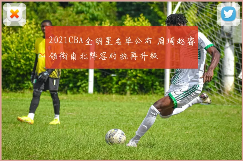 2021CBA全明星名单公布 周琦赵睿领衔南北阵容对抗再升级