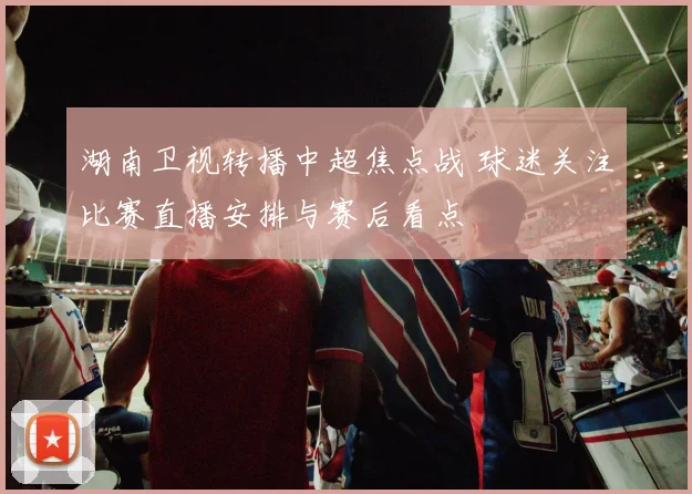 湖南卫视转播中超焦点战 球迷关注比赛直播安排与赛后看点
