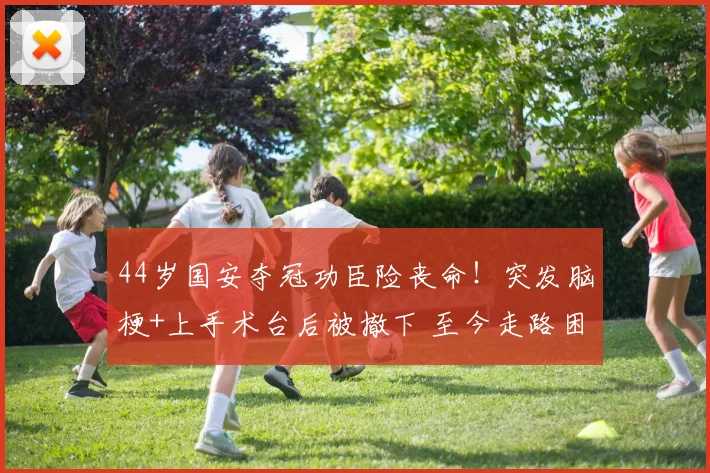 44岁国安夺冠功臣险丧命！突发脑梗+上手术台后被撤下 至今走路困难