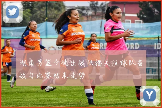 湖南男篮今晚出战联播关注球队备战与比赛结果走势