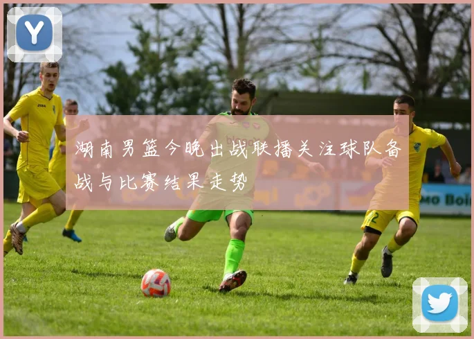 湖南男篮今晚出战联播关注球队备战与比赛结果走势