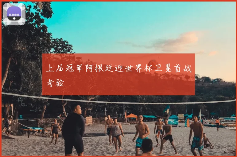 上届冠军阿根廷迎世界杯卫冕首战考验