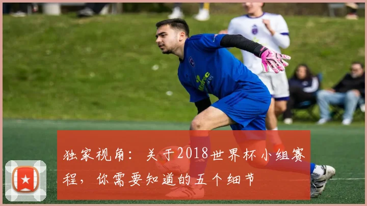 独家视角：关于2018世界杯小组赛程，你需要知道的五个细节