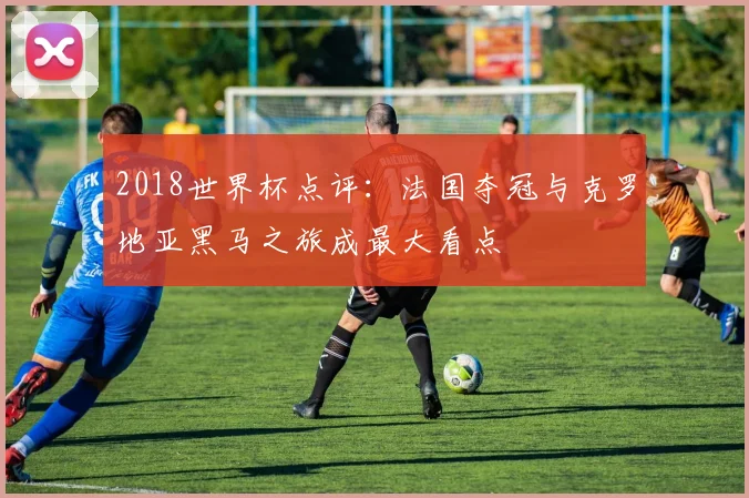 2018世界杯点评：法国夺冠与克罗地亚黑马之旅成最大看点