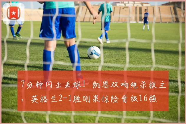 7分钟闪击丢球！凯恩双响绝杀救主，英格兰2-1胜刚果惊险晋级16强