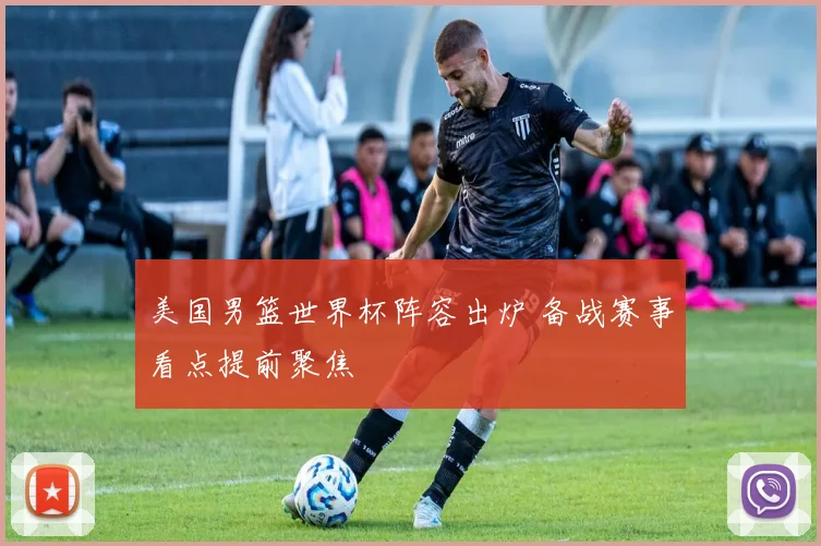 美国男篮世界杯阵容出炉 备战赛事看点提前聚焦