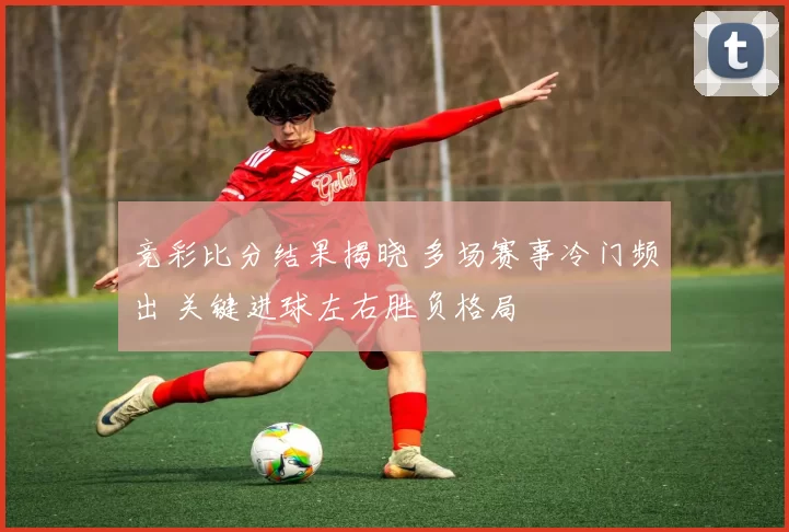 竞彩比分结果揭晓 多场赛事冷门频出 关键进球左右胜负格局