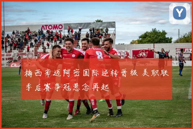 梅西率迈阿密国际逆转晋级 美职联季后赛争冠悬念再起