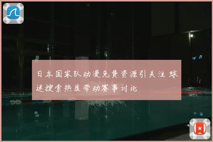 日本国家队动漫免费资源引关注 球迷搜索热度带动赛事讨论
