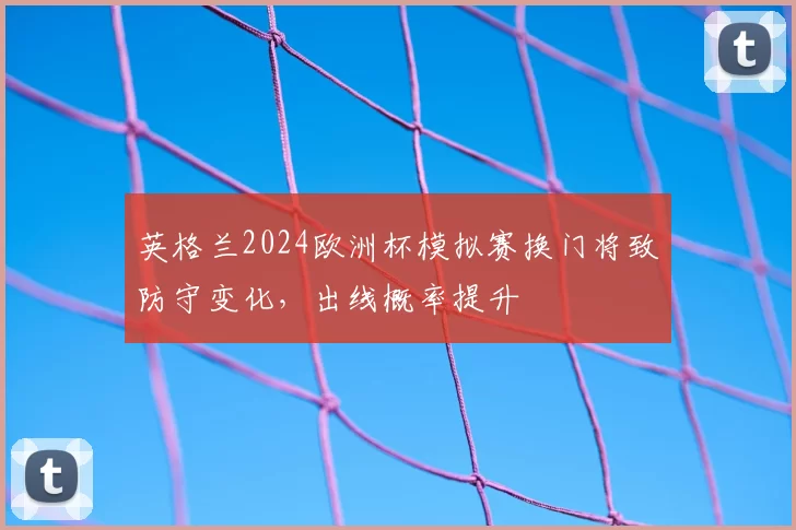 英格兰2024欧洲杯模拟赛换门将致防守变化，出线概率提升