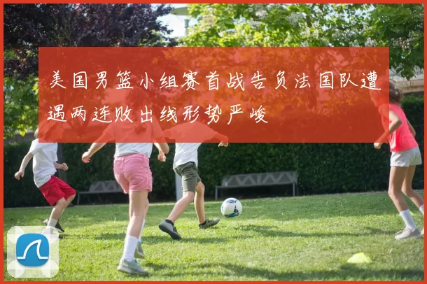 美国男篮小组赛首战告负法国队遭遇两连败出线形势严峻