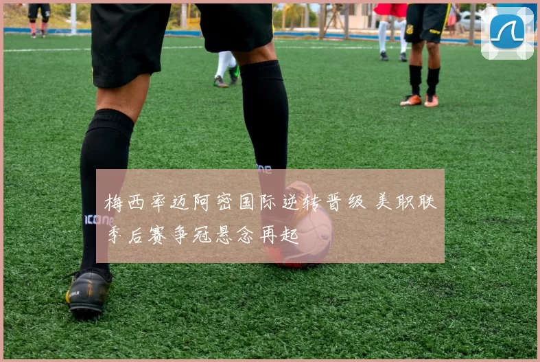 梅西率迈阿密国际逆转晋级 美职联季后赛争冠悬念再起