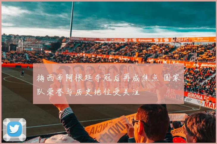 梅西率阿根廷夺冠后再成焦点 国家队荣誉与历史地位受关注