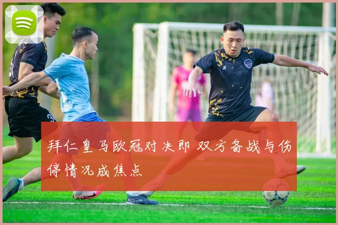 拜仁皇马欧冠对决即 双方备战与伤停情况成焦点