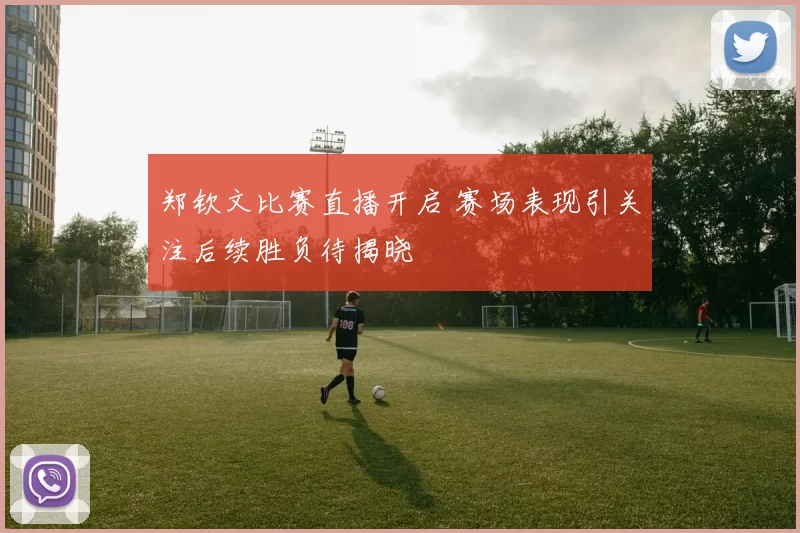 郑钦文比赛直播开启 赛场表现引关注后续胜负待揭晓