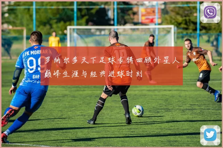 罗纳尔多天下足球专辑回顾外星人巅峰生涯与经典进球时刻