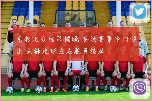 竞彩比分结果揭晓 多场赛事冷门频出 关键进球左右胜负格局