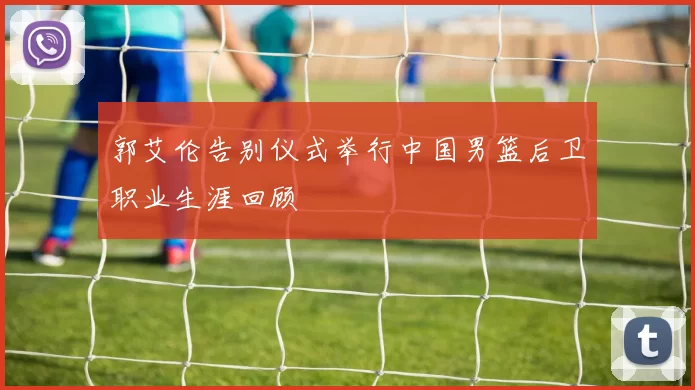 郭艾伦告别仪式举行中国男篮后卫职业生涯回顾