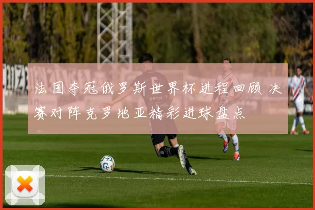 法国夺冠俄罗斯世界杯进程回顾 决赛对阵克罗地亚精彩进球盘点
