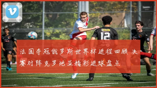 法国夺冠俄罗斯世界杯进程回顾 决赛对阵克罗地亚精彩进球盘点