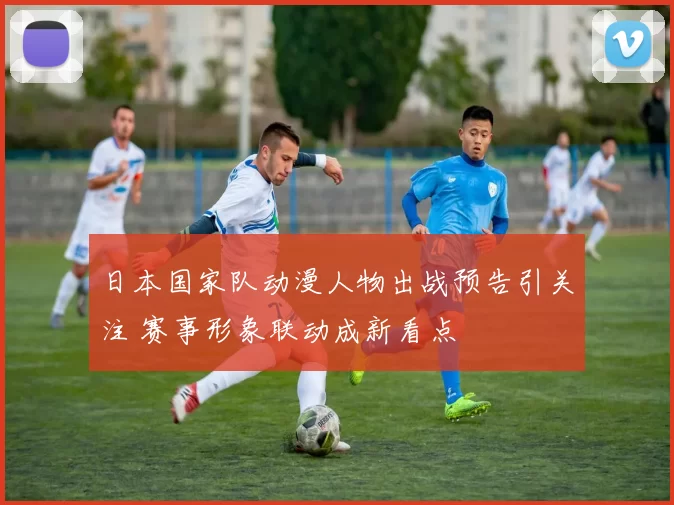 日本国家队动漫人物出战预告引关注 赛事形象联动成新看点