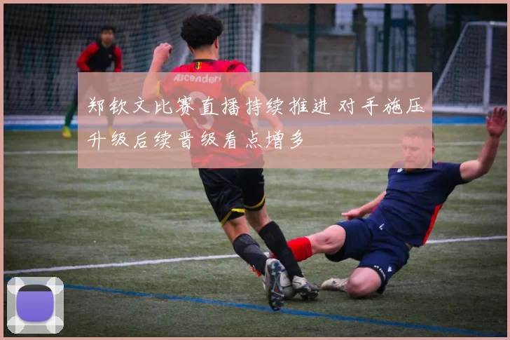 郑钦文比赛直播持续推进 对手施压升级后续晋级看点增多