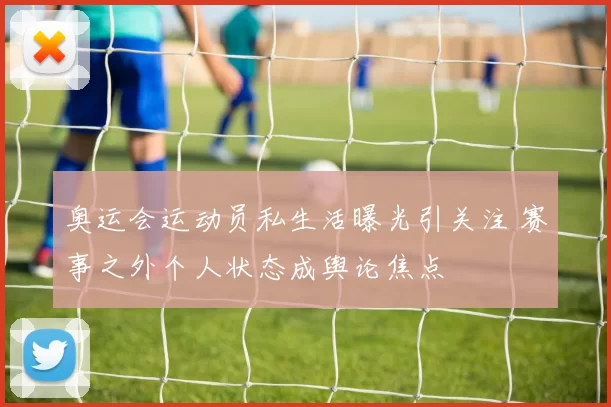奥运会运动员私生活曝光引关注 赛事之外个人状态成舆论焦点