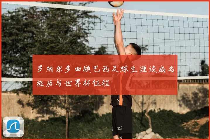 罗纳尔多回顾巴西足球生涯谈成名经历与世界杯征程