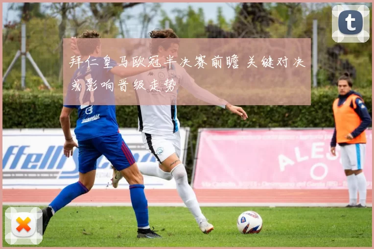 拜仁皇马欧冠半决赛前瞻 关键对决或影响晋级走势